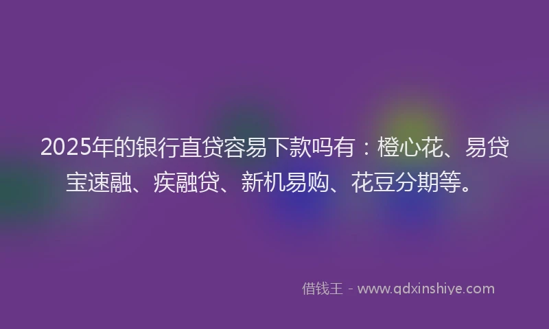 2025年的银行直贷容易下款吗有：橙心花、易贷宝速融、疾融贷、新机易购、花豆分期等。