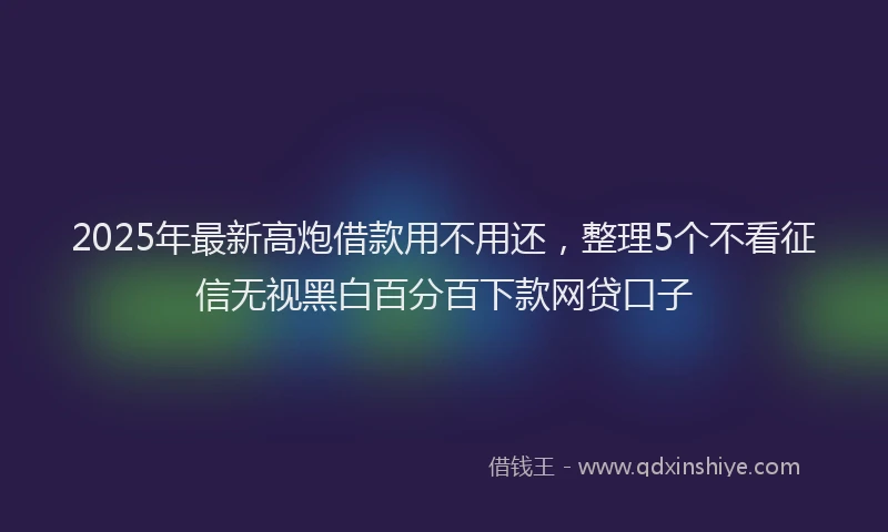2025年最新高炮借款用不用还，整理5个不看征信无视黑白百分百下款网贷口子