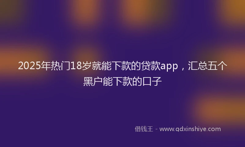 2025年热门18岁就能下款的贷款app，汇总五个黑户能下款的口子