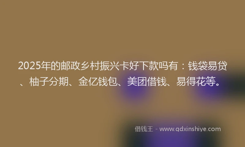 2025年的邮政乡村振兴卡好下款吗有：钱袋易贷、柚子分期、金亿钱包、美团借钱、易得花等。
