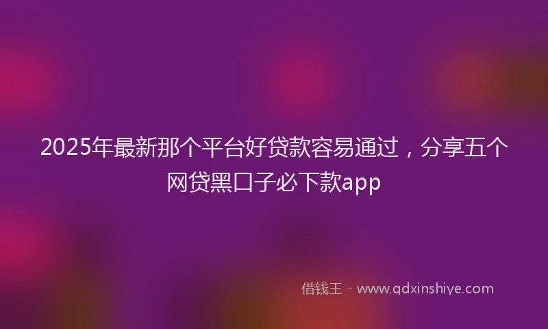 2025年最新那个平台好贷款容易通过，分享五个网贷黑口子必下款app