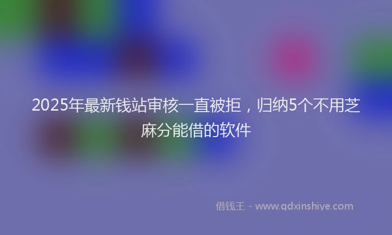 2025年最新钱站审核一直被拒，归纳5个不用芝麻分能借的软件