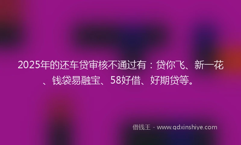 2025年的还车贷审核不通过有：贷你飞、新一花、钱袋易融宝、58好借、好期贷等。