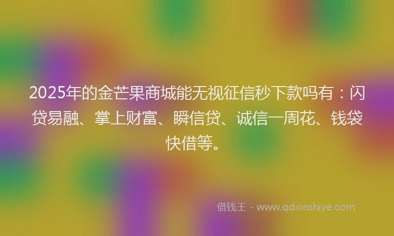 2025年的金芒果商城能无视征信秒下款吗有：闪贷易融、掌上财富、瞬信贷、诚信一周花、钱袋快借等。
