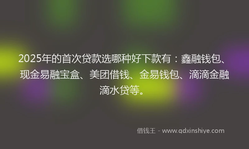 2025年的首次贷款选哪种好下款有：鑫融钱包、现金易融宝盒、美团借钱、金易钱包、滴滴金融滴水贷等。