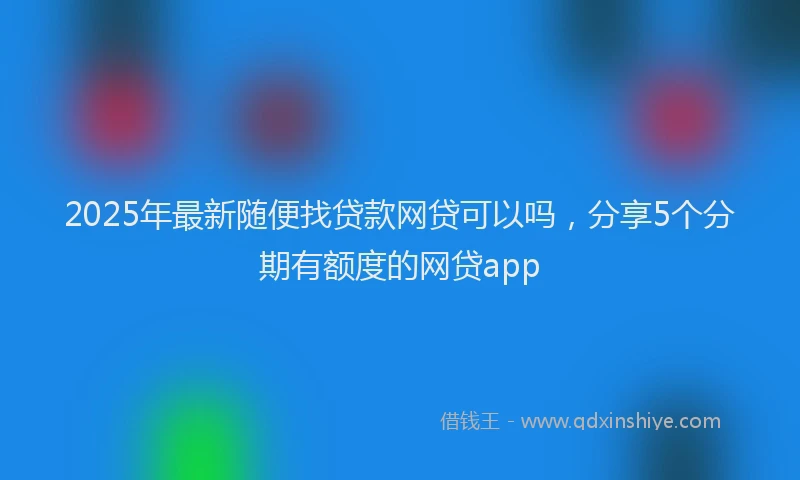 2025年最新随便找贷款网贷可以吗，分享5个分期有额度的网贷app