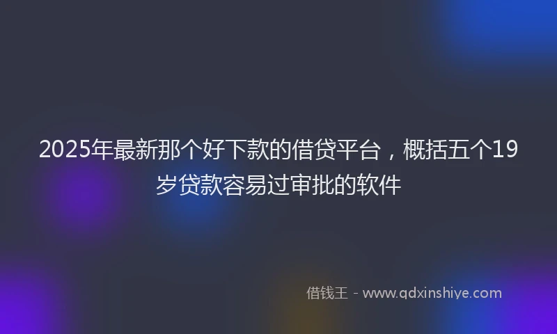 2025年最新那个好下款的借贷平台，概括五个19岁贷款容易过审批的软件