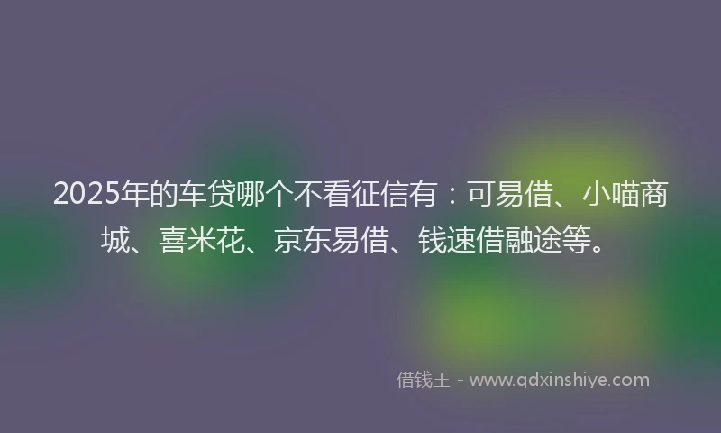 2025年的车贷哪个不看征信有：可易借、小喵商城、喜米花、京东易借、钱速借融途等。