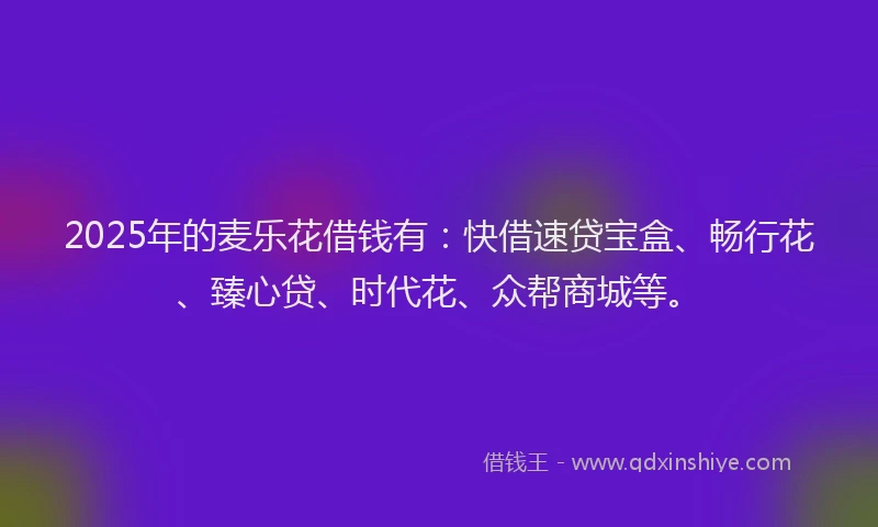 2025年的麦乐花借钱有：快借速贷宝盒、畅行花、臻心贷、时代花、众帮商城等。