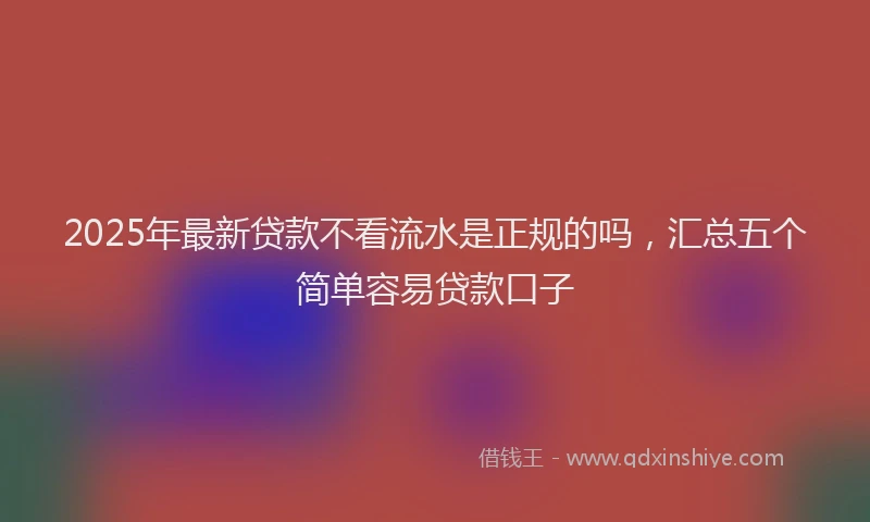 2025年最新贷款不看流水是正规的吗，汇总五个简单容易贷款口子
