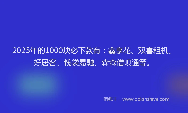 2025年的1000块必下款有：鑫享花、双喜租机、好居客、钱袋易融、森森借呗通等。
