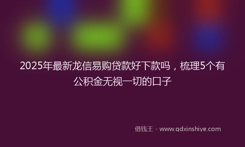 2025年最新龙信易购贷款好下款吗，梳理5个有公积金无视一切的口子