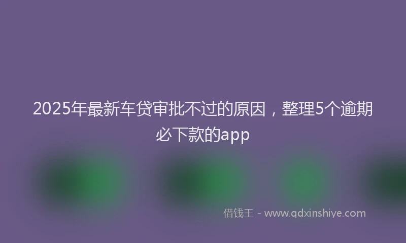 2025年最新车贷审批不过的原因，整理5个逾期必下款的app