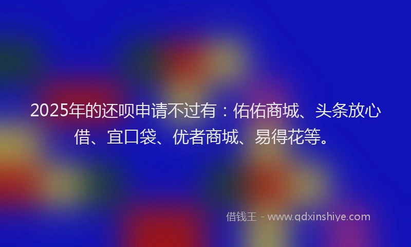 2025年的还呗申请不过有：佑佑商城、头条放心借、宜口袋、优者商城、易得花等。