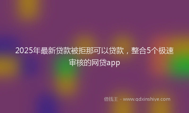 2025年最新贷款被拒那可以贷款，整合5个极速审核的网贷app