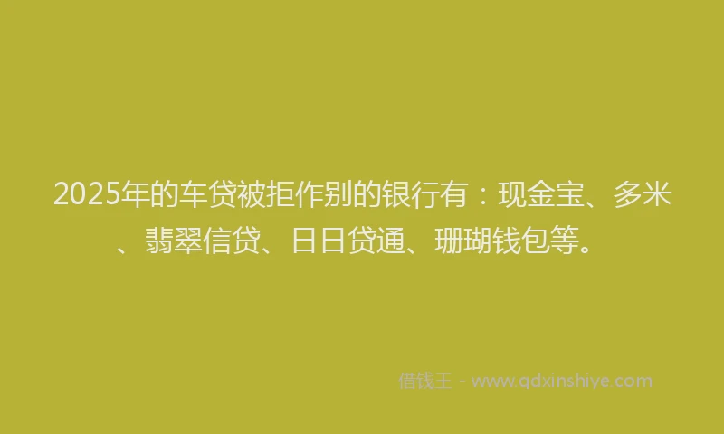 2025年的车贷被拒作别的银行有：现金宝、多米、翡翠信贷、日日贷通、珊瑚钱包等。