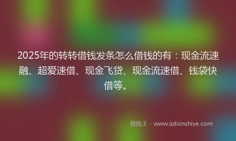 2025年的转转借钱发条怎么借钱的有：现金流速融、超爱速借、现金飞贷、现金流速借、钱袋快借等。