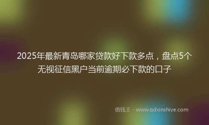 2025年最新青岛哪家贷款好下款多点，盘点5个无视征信黑户当前逾期必下款的口子