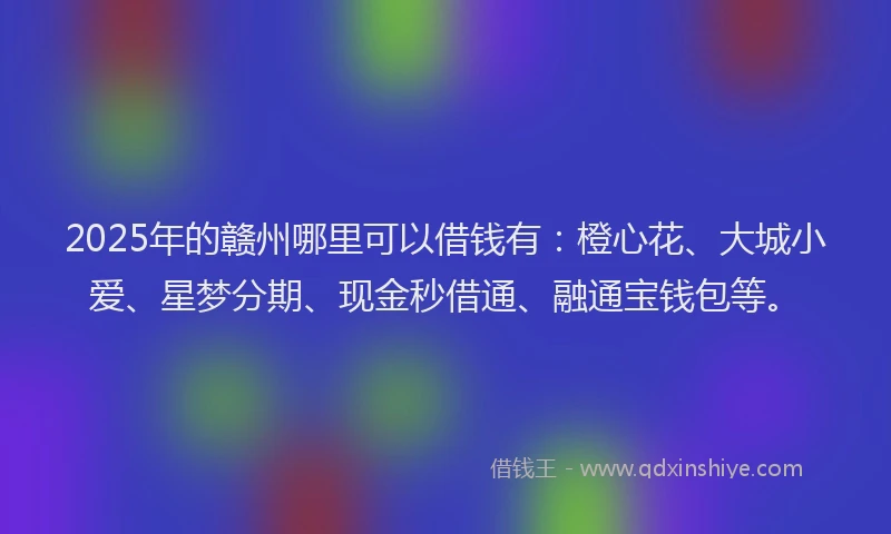 2025年的赣州哪里可以借钱有：橙心花、大城小爱、星梦分期、现金秒借通、融通宝钱包等。