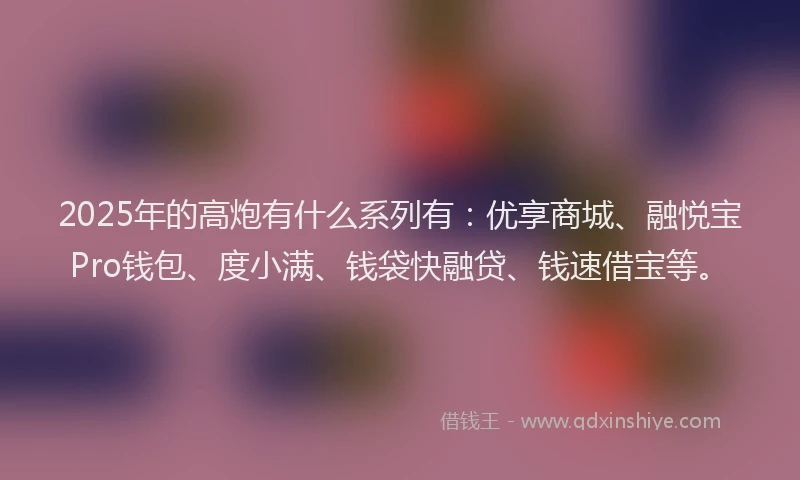 2025年的高炮有什么系列有：优享商城、融悦宝Pro钱包、度小满、钱袋快融贷、钱速借宝等。