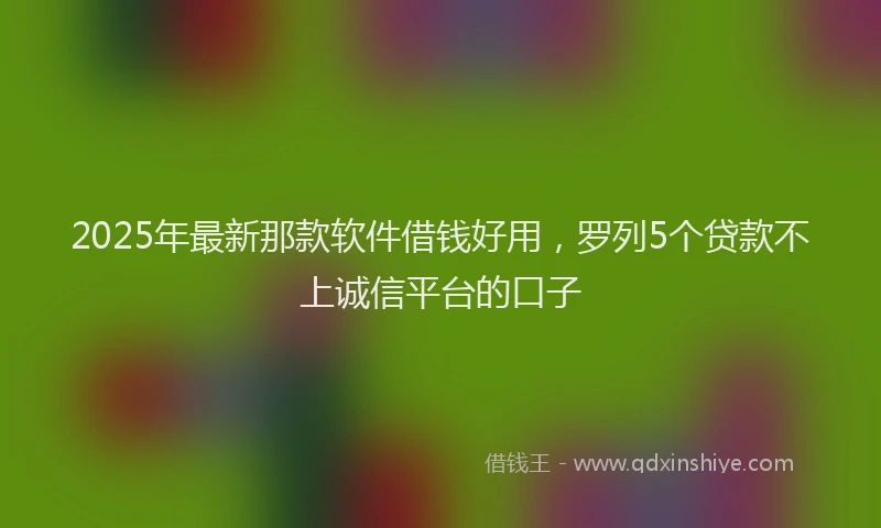 2025年最新那款软件借钱好用，罗列5个贷款不上诚信平台的口子