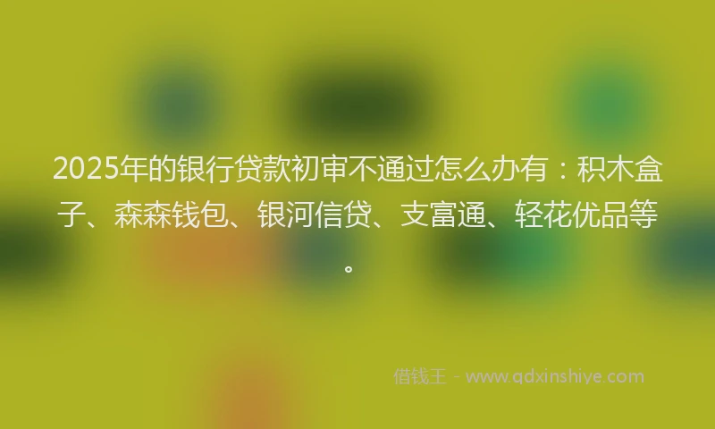 2025年的银行贷款初审不通过怎么办有：积木盒子、森森钱包、银河信贷、支富通、轻花优品等。