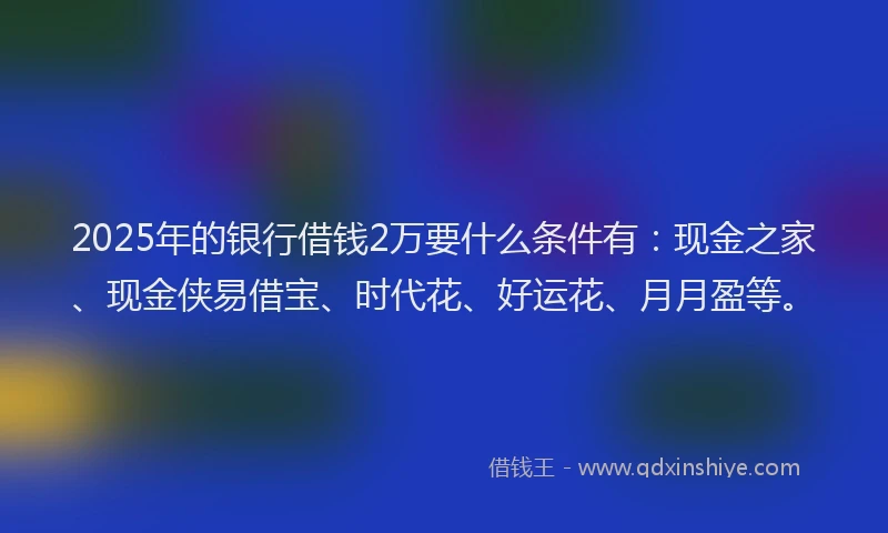 2025年的银行借钱2万要什么条件有：现金之家、现金侠易借宝、时代花、好运花、月月盈等。