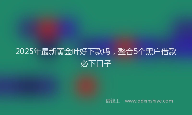 2025年最新黄金叶好下款吗，整合5个黑户借款必下口子