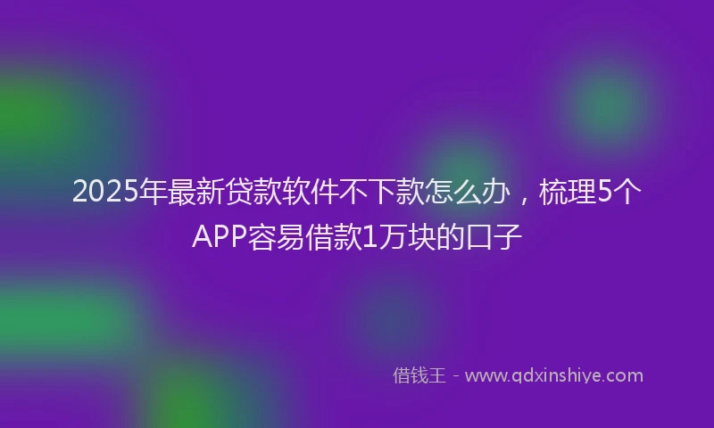 2025年最新贷款软件不下款怎么办，梳理5个APP容易借款1万块的口子