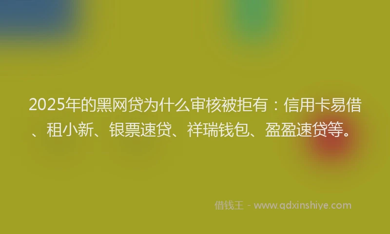 2025年的黑网贷为什么审核被拒有：信用卡易借、租小新、银票速贷、祥瑞钱包、盈盈速贷等。