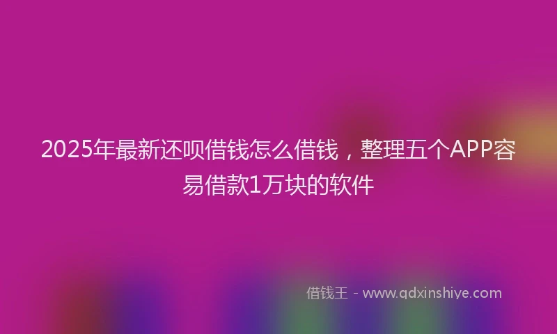 2025年最新还呗借钱怎么借钱，整理五个APP容易借款1万块的软件