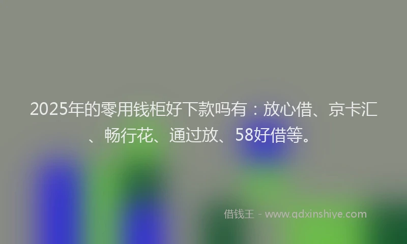 2025年的零用钱柜好下款吗有：放心借、京卡汇、畅行花、通过放、58好借等。