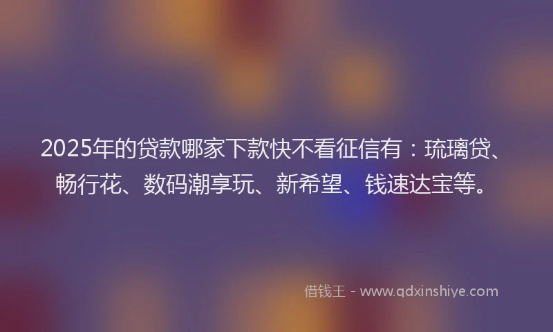 2025年的贷款哪家下款快不看征信有：琉璃贷、畅行花、数码潮享玩、新希望、钱速达宝等。