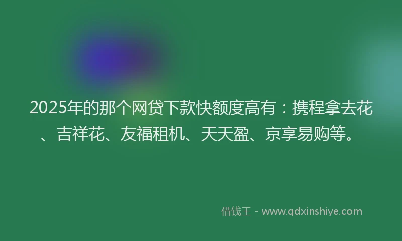2025年的那个网贷下款快额度高有：携程拿去花、吉祥花、友福租机、天天盈、京享易购等。