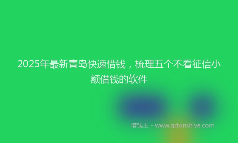 2025年最新青岛快速借钱，梳理五个不看征信小额借钱的软件