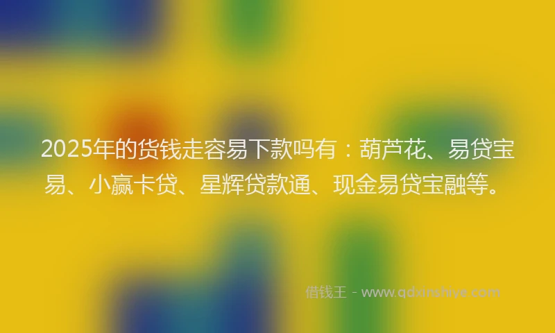 2025年的货钱走容易下款吗有：葫芦花、易贷宝易、小赢卡贷、星辉贷款通、现金易贷宝融等。