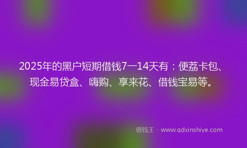 2025年的黑户短期借钱7一14天有：便荔卡包、现金易贷盒、嗨购、享来花、借钱宝易等。