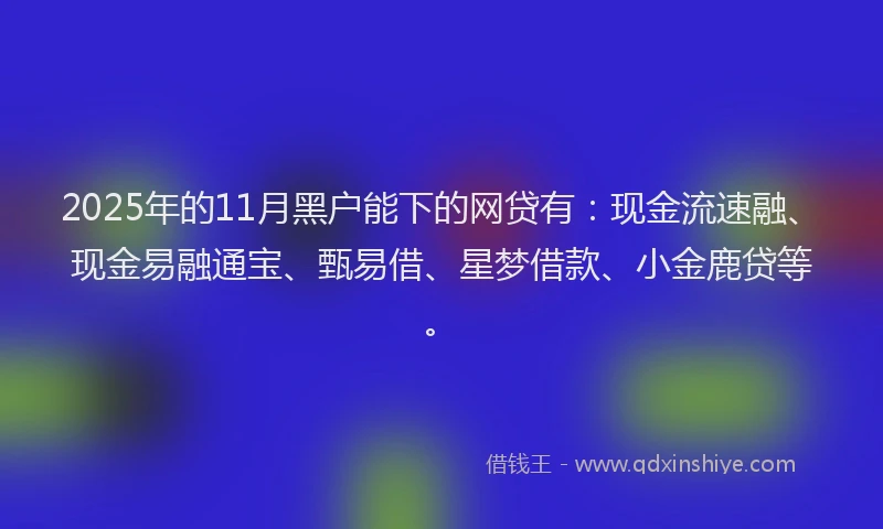 2025年的11月黑户能下的网贷有：现金流速融、现金易融通宝、甄易借、星梦借款、小金鹿贷等。