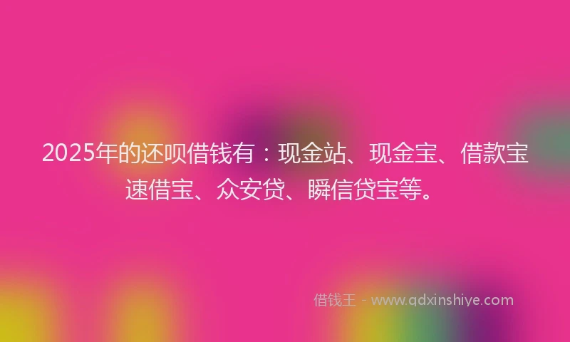 2025年的还呗借钱有：现金站、现金宝、借款宝速借宝、众安贷、瞬信贷宝等。