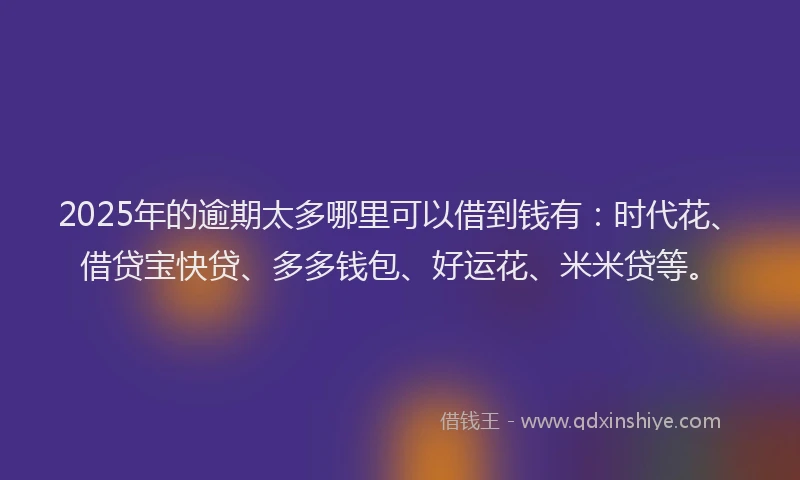 2025年的逾期太多哪里可以借到钱有：时代花、借贷宝快贷、多多钱包、好运花、米米贷等。