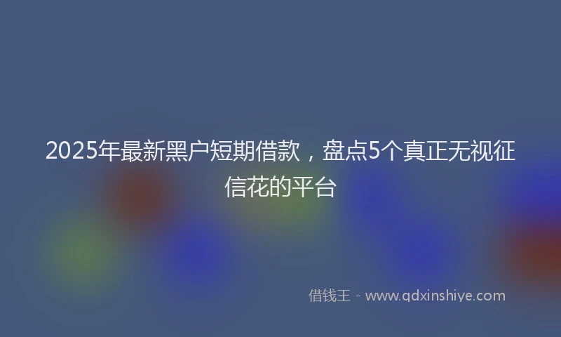 2025年最新黑户短期借款，盘点5个真正无视征信花的平台