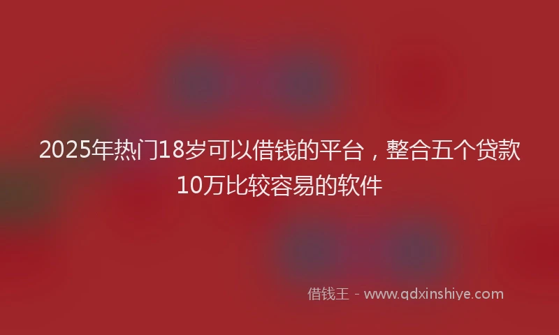 2025年热门18岁可以借钱的平台，整合五个贷款10万比较容易的软件