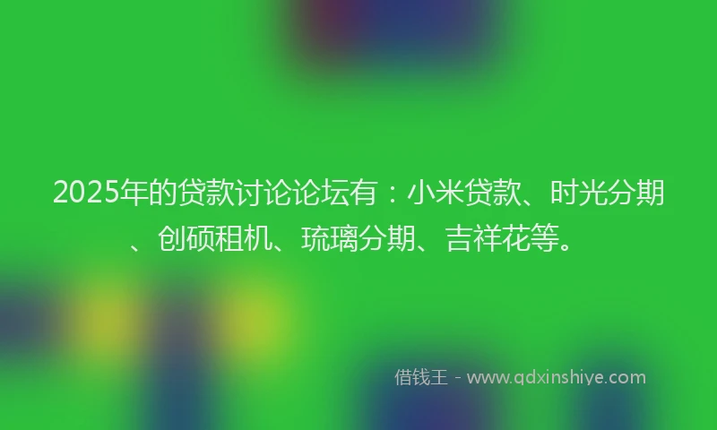 2025年的贷款讨论论坛有:小米贷款、时光分期、创硕租机、琉璃分期、吉祥花等。