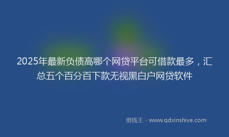 2025年最新负债高哪个网贷平台可借款最多，汇总五个百分百下款无视黑白户网贷软件