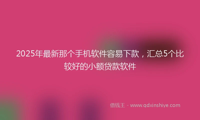 2025年最新那个手机软件容易下款，汇总5个比较好的小额贷款软件