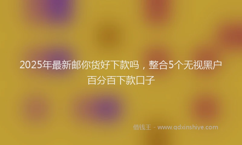 2025年最新邮你货好下款吗，整合5个无视黑户百分百下款口子