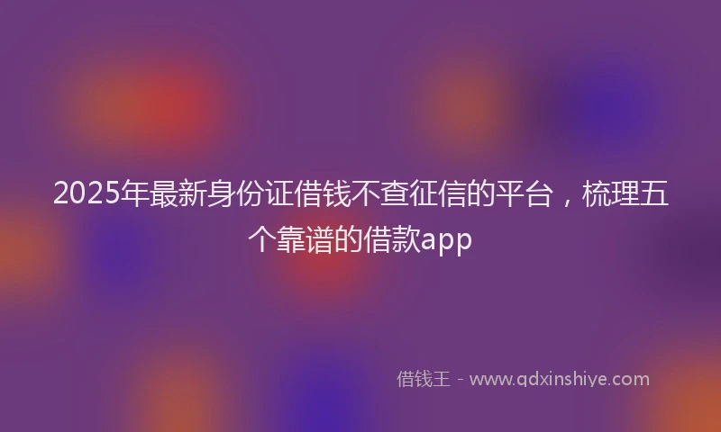 2025年最新身份证借钱不查征信的平台，梳理五个靠谱的借款app