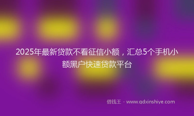 2025年最新贷款不看征信小额，汇总5个手机小额黑户快速贷款平台