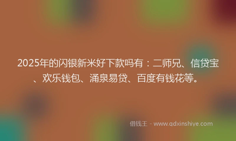 2025年的闪银新米好下款吗有：二师兄、信贷宝、欢乐钱包、涌泉易贷、百度有钱花等。