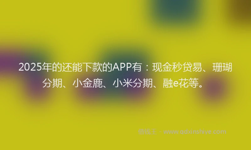 2025年的还能下款的APP有：现金秒贷易、珊瑚分期、小金鹿、小米分期、融e花等。